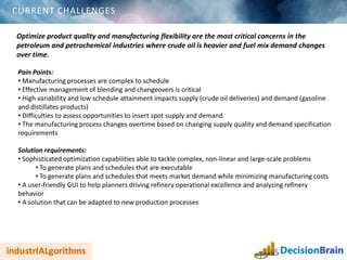 CURRENT CHALLENGES
Optimize product quality and manufacturing flexibility are the most critical concerns in the
petroleum and petrochemical industries where crude oil is heavier and fuel mix demand changes
over time.
Pain Points:
• Manufacturing processes are complex to schedule
• Effective management of blending and changeovers is critical
• High variability and low schedule attainment impacts supply (crude oil deliveries) and demand (gasoline
and distillates products)
• Difficulties to assess opportunities to insert spot supply and demand
• The manufacturing process changes overtime based on changing supply quality and demand specification
requirements
Solution requirements:
• Sophisticated optimization capabilities able to tackle complex, non-linear and large-scale problems
• To generate plans and schedules that are executable
• To generate plans and schedules that meets market demand while minimizing manufacturing costs
• A user-friendly GUI to help planners driving refinery operational excellence and analyzing refinery
behavior
• A solution that can be adapted to new production processes
 