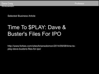 Dana Craig Professor 
Klinkowstein 
Selected Business Article 
Time To $PLAY: Dave & 
Buster's Files For IPO 
http://www.forbes.com/sites/briansolomon/2014/09/08/time-to-play- 
dave-busters-files-for-ipo/ 
 