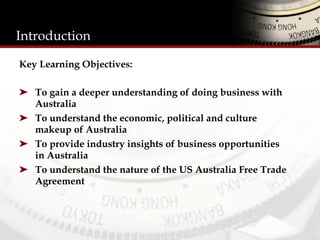 Introduction
Key Learning Objectives:
➤  To gain a deeper understanding of doing business with
Australia
➤  To understand the economic, political and culture
makeup of Australia
➤  To provide industry insights of business opportunities
in Australia
➤  To understand the nature of the US Australia Free Trade
Agreement
 