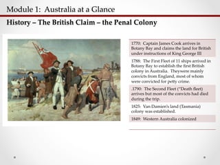 Module  1:    Australia  at  a  Glance  	
History  –  The  British  Claim  –  the  Penal  Colony	
1770:    Captain  James  Cook  arrives  in  
Botany  Bay  and  claims  the  land  for  British  
under  instructions  of  King  George  III	
1788:    The  First  Fleet  of  11  ships  arrived  in  
Botany  Bay  to  establish  the  ﬁrst  British  
colony  in  Australia.    Theywere  mainly  
convicts  from  England,  most  of  whom  
were  convicted  for  pe;y  crime.      	
.1790:    The  Second  Fleet  (“Death  ﬂeet)  
arrives  but  most  of  the  convicts  had  died  
during  the  trip.	
1825:    Van  Damien’s  land  (Tasmania)  
colony  was  established.	
1849:    Western  Australia  colonized	
 