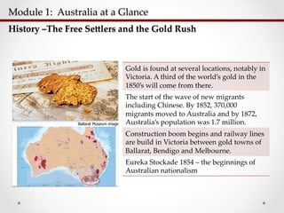Module  1:    Australia  at  a  Glance  	
History  –The  Free  Seplers  and  the  Gold  Rush	
Gold  is  found  at  several  locations,  notably  in  
Victoria.  A  third  of  the  world’s  gold  in  the  
1850’s  will  come  from  there.	
The  start  of  the  wave  of  new  migrants  
including  Chinese.  By  1852,  370,000  
migrants  moved  to  Australia  and  by  1872,  
Australia’s  population  was  1.7  million.	
Construction  boom  begins  and  railway  lines  
are  build  in  Victoria  between  gold  towns  of  
Ballarat,  Bendigo  and  Melbourne.	
Eureka  Stockade  1854  –  the  beginnings  of  
Australian  nationalism	
Ballarat Museum image
 