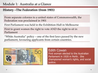 Module  1:    Australia  at  a  Glance  	
History  –The  Federation  (from  1901)	
From  separate  colonies  to  a  united  states  of  Commonwealth,  the  
Federation  was  proclaimed  in  1901	
First  Parliament  was  held  in  the  Exhibition  Hall  in  Melbourne	
First  to  grant  women  the  right  to  vote  AND  the  right  to  sit  in  
Parliament	
“White  Australia”  policy  –  one  of  the  ﬁrst  laws  passed  by  the  new  
parliament,  favouring  applicants  from  certain  countries.	
Edith Cowan
First woman elected to the Australian
Parliament in 1920 in Perth. She
championed woman’s rights, and social
justice.
 