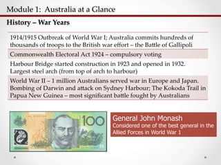Module  1:    Australia  at  a  Glance  	
History  –  War  Years	
1914/1915  Outbreak  of  World  War  I;  Australia  commits  hundreds  of  
thousands  of  troops  to  the  British  war  eﬀort  –  the  Ba;le  of  Gallipoli	
Commonwealth  Electoral  Act  1924  –  compulsory  voting	
Harbour  Bridge  started  construction  in  1923  and  opened  in  1932.    
Largest  steel  arch  (from  top  of  arch  to  harbour)	
World  War  II  –  1  million  Australians  served  war  in  Europe  and  Japan.    
Bombing  of  Darwin  and  a;ack  on  Sydney  Harbour;  The  Kokoda  Trail  in  
Papua  New  Guinea  –  most  signiﬁcant  ba;le  fought  by  Australians	
General John Monash
Considered one of the best general in the
Allied Forces in World War 1
 