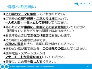 ©2016, Digital Business Innovation Center , All Rights Reserved
この場のテーマに集中してご参加ください。
ご自身の立場や経歴・こだわりは横において、
一人の人間・一個人として参加してください。
感じたことは素直に、率直にそのまま言葉にしてください。
（間違っているかどうかは問題ではありません。）
お話するときはできるだけ簡潔にお願いします。
この場にいる誰もが公平です。
お互いに敬意を持ち、言葉に耳を傾けてください。
きわどい話が出てきたら、この場限りの話としてください。
携帯電話・スマートフォンは
マナーモードか電源をOFFにしてください。
最後に、この場を楽しんでください。
12
皆様へのお願い
 
