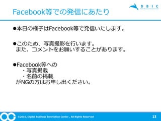 ©2016, Digital Business Innovation Center , All Rights Reserved
本日の様子はFacebook等で発信いたします。
このため、写真撮影を行います。
また、コメントをお願いすることがあります。
Facebook等への
・写真掲載
・名前の掲載
がNGの方はお申し出ください。
13
Facebook等での発信にあたり
 