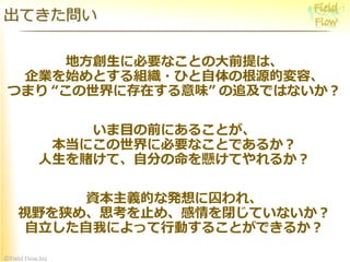 ©Field Flow.biz
地方創生に必要なことの大前提は、
企業を始めとする組織・ひと自体の根源的変容、
つまり “この世界に存在する意味” の追及ではないか？
いま目の前にあることが、
本当にこの世界に必要なことであるか？
人生を賭けて、自分の命を懸けてやれるか？
資本主義的な発想に囚われ、
視野を狭め、思考を止め、感情を閉じていないか？
自立した自我によって行動することができるか？
出てきた問い
 