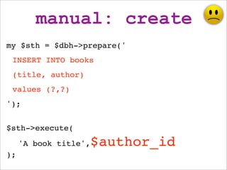 manual: create
my $sth = $dbh->prepare('
 INSERT INTO books
 (title, author)
 values (?,?)
');


$sth->execute(
     'A bo...