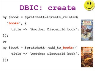 DBIC: create
my $book = $pratchett->create_related(
  'books', {
      title => 'Another Discworld book',
});
or
my $book ...