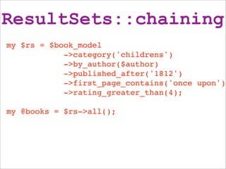 ResultSets::chaining
my $rs = $book_model
            ->category('childrens')
            ->by_author($author)
            ->published_after('1812')
            ->first_page_contains('once upon')
            ->rating_greater_than(4);

my @books = $rs->all();
 