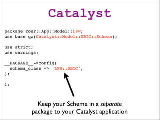 Catalyst
package Your::App::Model::LPW;
use base qw(Catalyst::Model::DBIC::Schema);

use strict;
use warnings;

__PACKAGE__->config(
   schema_class => 'LPW::DBIC',
);

1;



            Keep your Scheme in a separate
          package to your Catalyst application
 