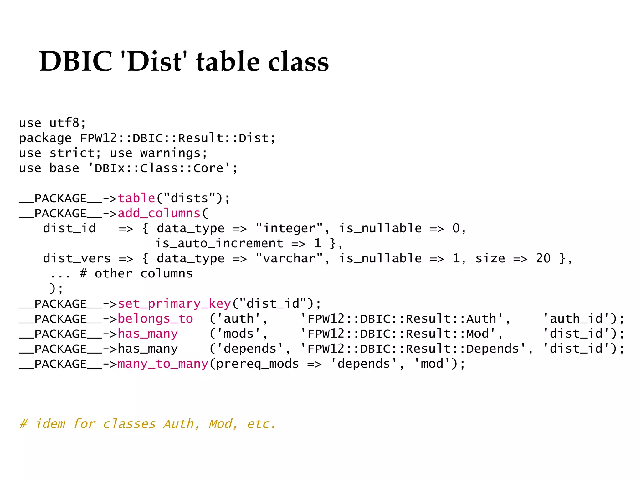 DBIC 'Dist' table class
                                                              Département
                                                                    Office

use utf8;
package FPW12::DBIC::Result::Dist;
use strict; use warnings;
use base 'DBIx::Class::Core';

__PACKAGE__->table("dists");
__PACKAGE__->add_columns(
   dist_id   => { data_type => "integer", is_nullable => 0,
                  is_auto_increment => 1 },
   dist_vers => { data_type => "varchar", is_nullable => 1, size => 20 },
    ... # other columns
    );
__PACKAGE__->set_primary_key("dist_id");
__PACKAGE__->belongs_to ('auth',      'FPW12::DBIC::Result::Auth',    'auth_id');
__PACKAGE__->has_many     ('mods',    'FPW12::DBIC::Result::Mod',     'dist_id');
__PACKAGE__->has_many     ('depends', 'FPW12::DBIC::Result::Depends', 'dist_id');
__PACKAGE__->many_to_many(prereq_mods => 'depends', 'mod');



# idem for classes Auth, Mod, etc.


                                                                             29.06.12 - Page 1
 