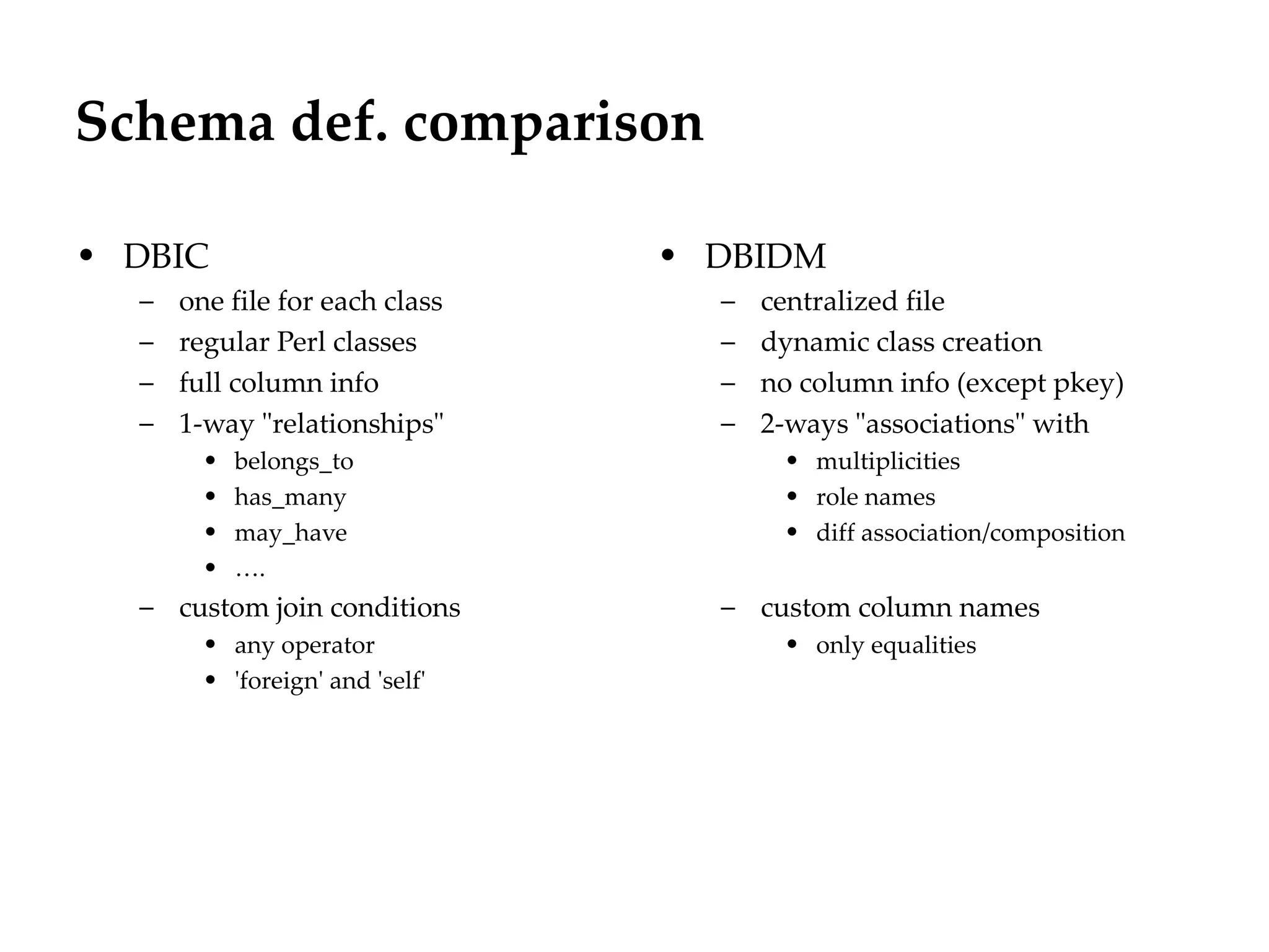 Schema def. comparison
                                                       Département
                                                             Office


• DBIC                           • DBIDM
  –   one file for each class      –   centralized file
  –   regular Perl classes         –   dynamic class creation
  –   full column info             –   no column info (except pkey)
  –   1-way "relationships"        –   2-ways "associations" with
        •   belongs_to                  • multiplicities
        •   has_many                    • role names
        •   may_have                    • diff association/composition
        •   ….
  – custom join conditions         – custom column names
        • any operator                  • only equalities
        • 'foreign' and 'self'




                                                                         29.06.12 - Page 1
 