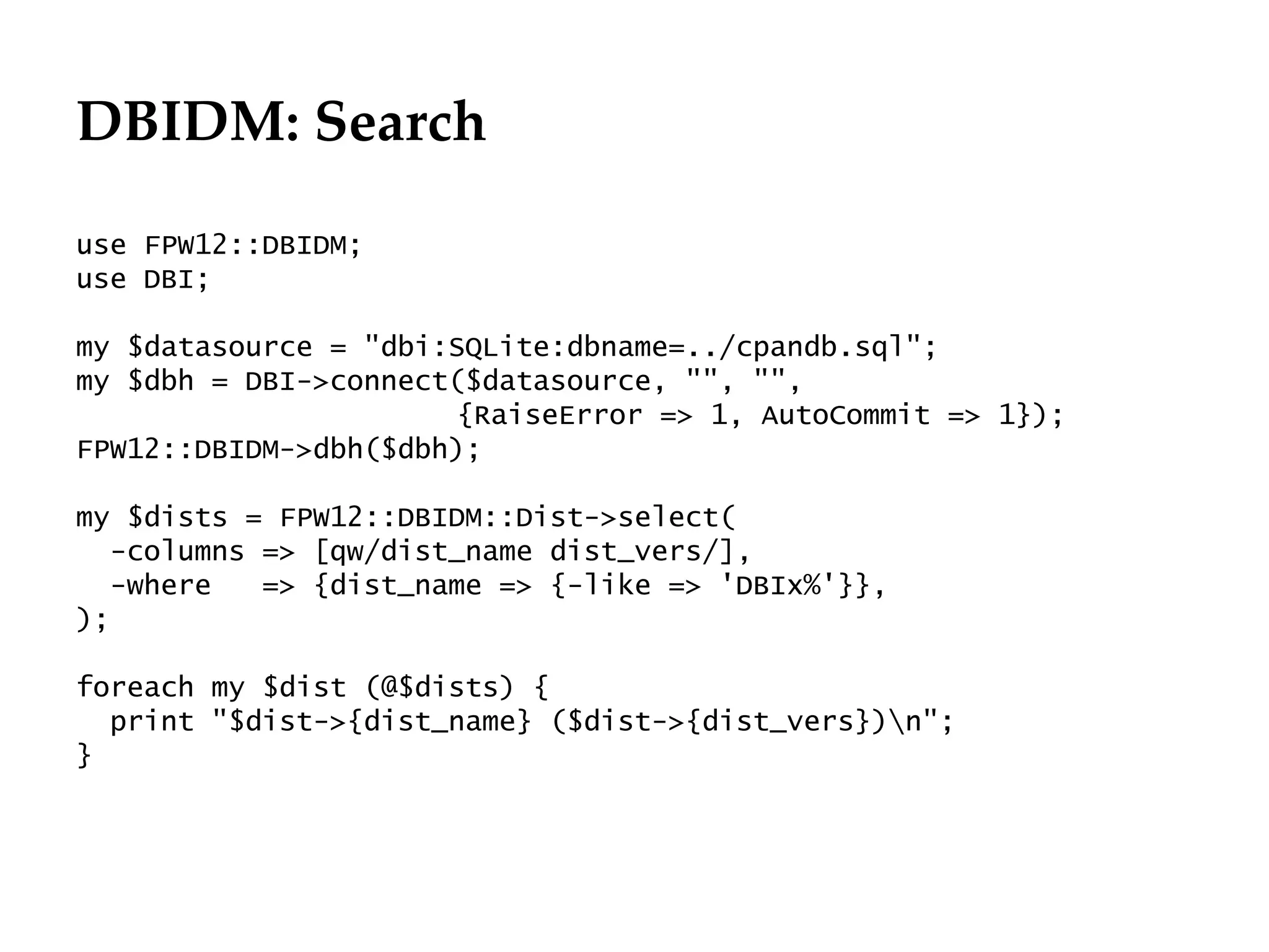 DBIDM: Search
                                                       Département
                                                             Office

use FPW12::DBIDM;
use DBI;

my $datasource = "dbi:SQLite:dbname=../cpandb.sql";
my $dbh = DBI->connect($datasource, "", "",
                       {RaiseError => 1, AutoCommit => 1});
FPW12::DBIDM->dbh($dbh);

my $dists = FPW12::DBIDM::Dist->select(
  -columns => [qw/dist_name dist_vers/],
  -where   => {dist_name => {-like => 'DBIx%'}},
);

foreach my $dist (@$dists) {
  print "$dist->{dist_name} ($dist->{dist_vers})n";
}




                                                                      29.06.12 - Page 1
 