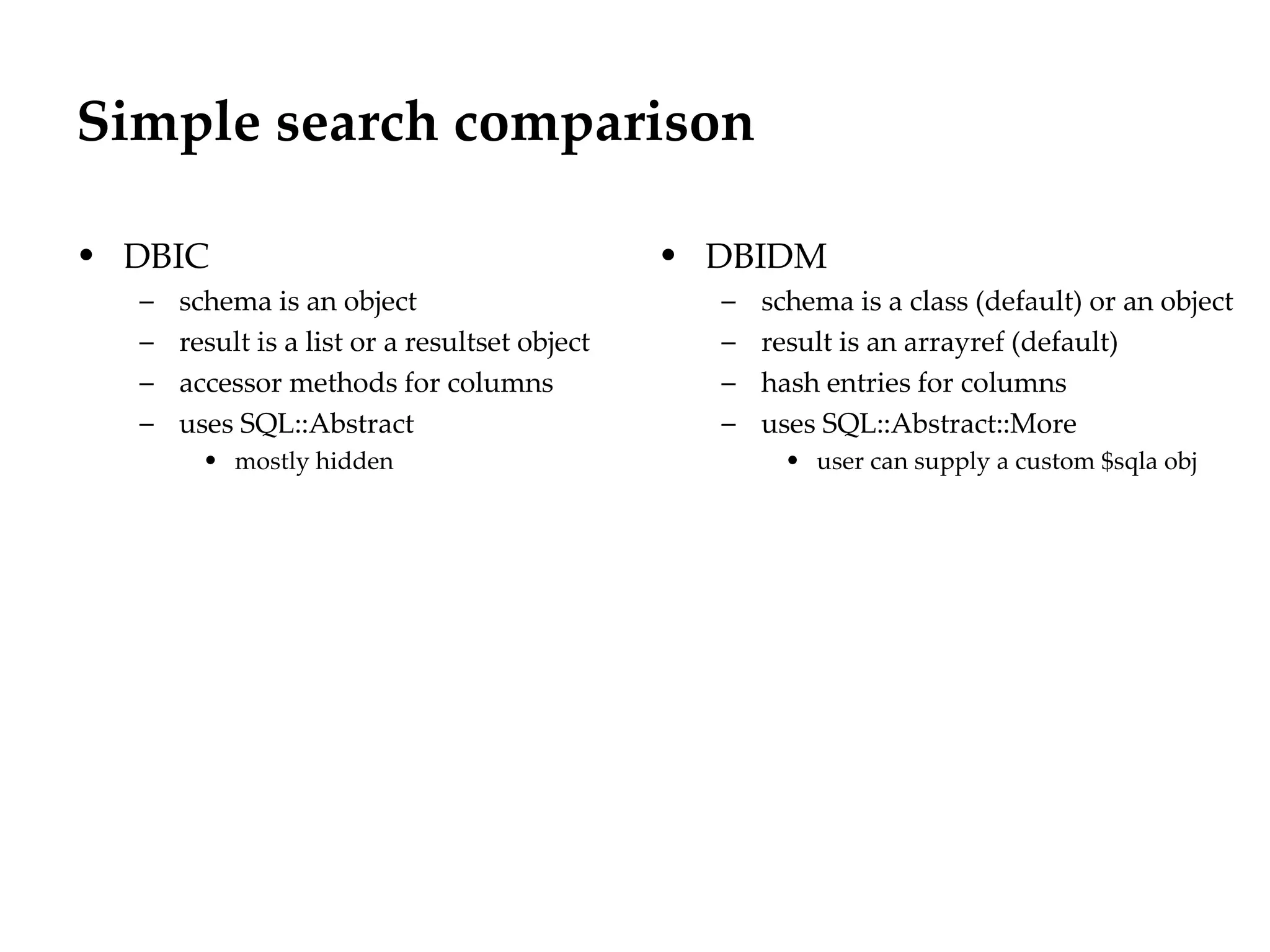 Simple search comparison
                                                                      Département
                                                                            Office


• DBIC                                         • DBIDM
  –   schema is an object                        –   schema is a class (default) or an object
  –   result is a list or a resultset object     –   result is an arrayref (default)
  –   accessor methods for columns               –   hash entries for columns
  –   uses SQL::Abstract                         –   uses SQL::Abstract::More
        • mostly hidden                                • user can supply a custom $sqla obj




                                                                                     29.06.12 - Page 1
 