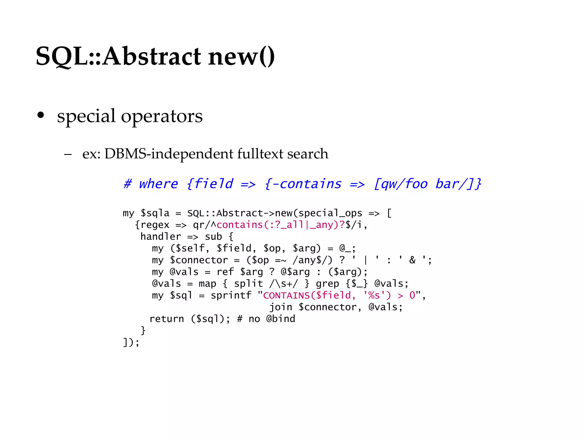 SQL::Abstract new()
                                                                    Département
                                                                          Office

• special operators
   – ex: DBMS-independent fulltext search

           # where {field => {-contains => [qw/foo bar/]}

           my $sqla = SQL::Abstract->new(special_ops => [
             {regex => qr/^contains(:?_all|_any)?$/i,
              handler => sub {
                 my ($self, $field, $op, $arg) = @_;
                 my $connector = ($op =~ /any$/) ? ' | ' : ' & ';
                 my @vals = ref $arg ? @$arg : ($arg);
                 @vals = map { split /s+/ } grep {$_} @vals;
                 my $sql = sprintf "CONTAINS($field, '%s') > 0",
                                     join $connector, @vals;
                return ($sql); # no @bind
              }
           ]);




                                                                                   29.06.12 - Page 1
 