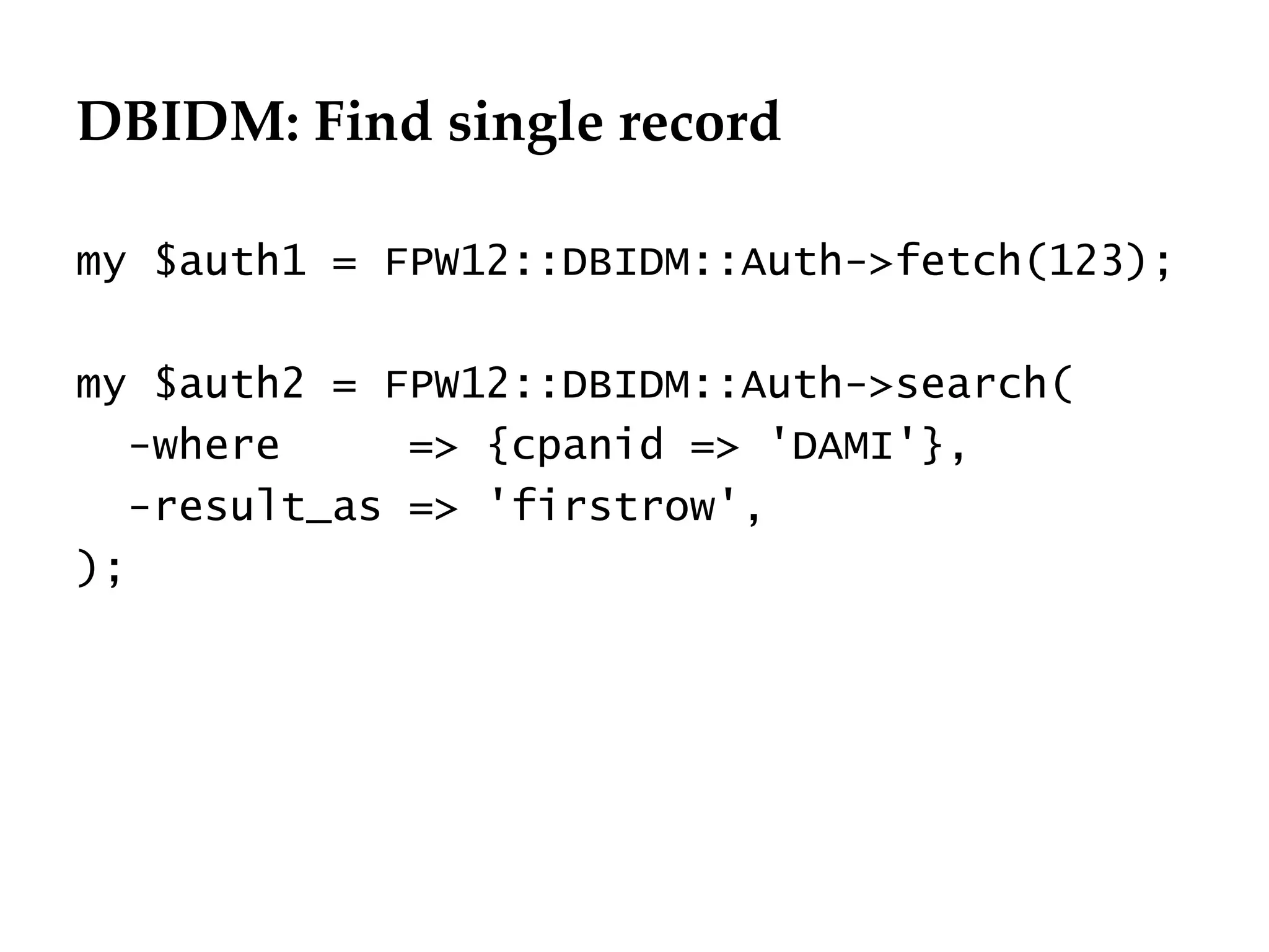 DBIDM: Find single record
                                  Département
                                        Office


my $auth1 = FPW12::DBIDM::Auth->fetch(123);

my $auth2 = FPW12::DBIDM::Auth->search(
   -where     => {cpanid => 'DAMI'},
   -result_as => 'firstrow',
);




                                                 29.06.12 - Page 1
 
