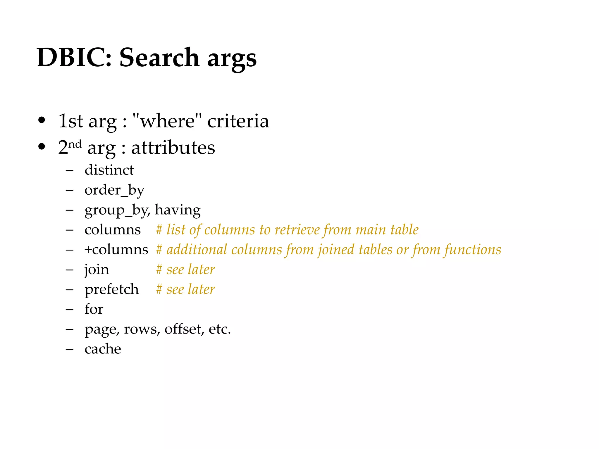 DBIC: Search args
                                                                 Département
                                                                       Office


• 1st arg : "where" criteria
• 2nd arg : attributes
   –   distinct
   –   order_by
   –   group_by, having
   –   columns # list of columns to retrieve from main table
   –   +columns # additional columns from joined tables or from functions
   –   join      # see later
   –   prefetch # see later
   –   for
   –   page, rows, offset, etc.
   –   cache




                                                                                29.06.12 - Page 1
 