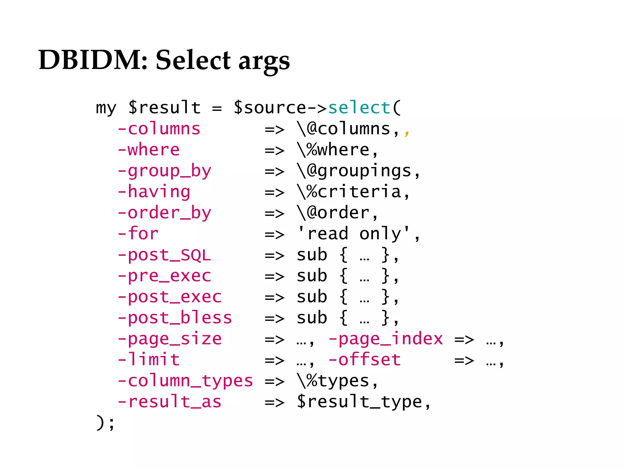DBIDM: Select args
    my $result = $source->select(
       -columns      => @columns,,
       -where        => %where,
       -group_by     => @groupings,
       -having       => %criteria,
       -order_by     => @order,
       -for          => 'read only',
       -post_SQL     => sub { … },
       -pre_exec     => sub { … },
       -post_exec    => sub { … },
       -post_bless   => sub { … },
       -page_size    => …, -page_index => …,
       -limit        => …, -offset     => …,
       -column_types => %types,
       -result_as    => $result_type,
    );
 