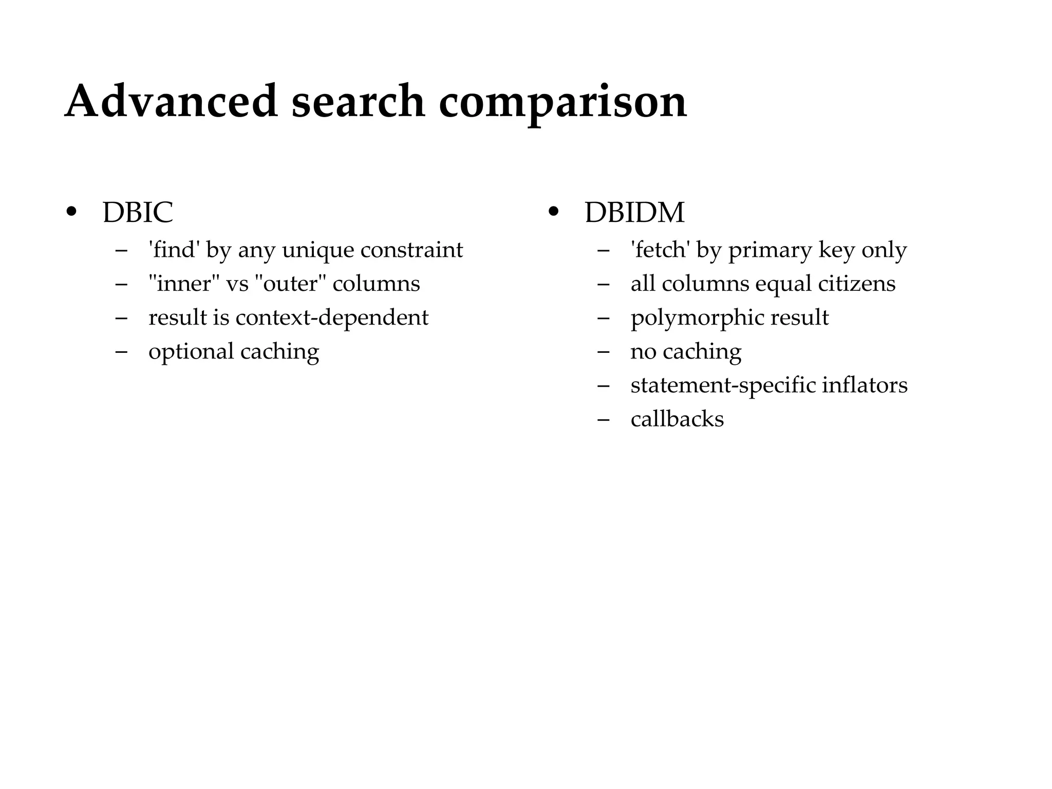 Advanced search comparison

• DBIC                                  • DBIDM
  –   'find' by any unique constraint     –   'fetch' by primary key only
  –   "inner" vs "outer" columns          –   all columns equal citizens
  –   result is context-dependent         –   polymorphic result
  –   optional caching                    –   no caching
                                          –   statement-specific inflators
                                          –   callbacks
 