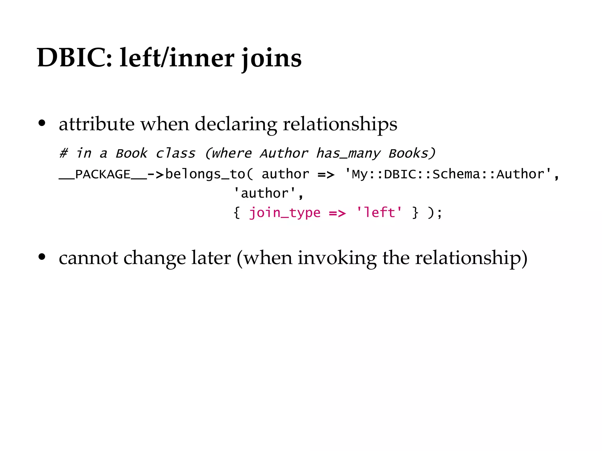 DBIC: left/inner joins

• attribute when declaring relationships
  # in a Book class (where Author has_many Books)
  __PACKAGE__->belongs_to( author => 'My::DBIC::Schema::Author',
                        'author',
                        { join_type => 'left' } );


• cannot change later (when invoking the relationship)
 