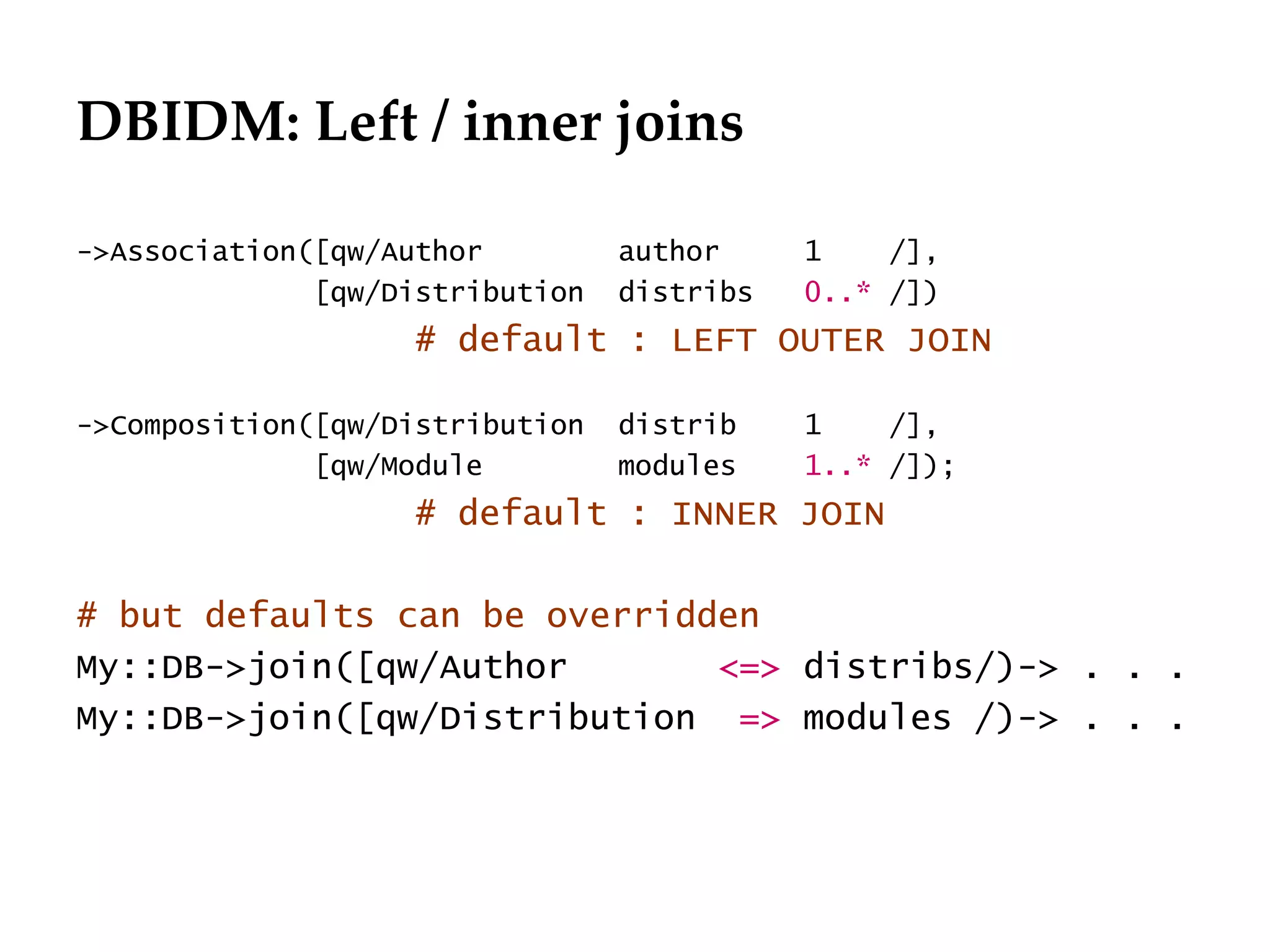 DBIDM: Left / inner joins

->Association([qw/Author         author     1    /],
              [qw/Distribution   distribs   0..* /])
                   # default : LEFT OUTER JOIN

->Composition([qw/Distribution   distrib    1    /],
              [qw/Module         modules    1..* /]);
                   # default : INNER JOIN

# but defaults can be overridden
My::DB->join([qw/Author       <=> distribs/)-> . . .
My::DB->join([qw/Distribution => modules /)-> . . .
 