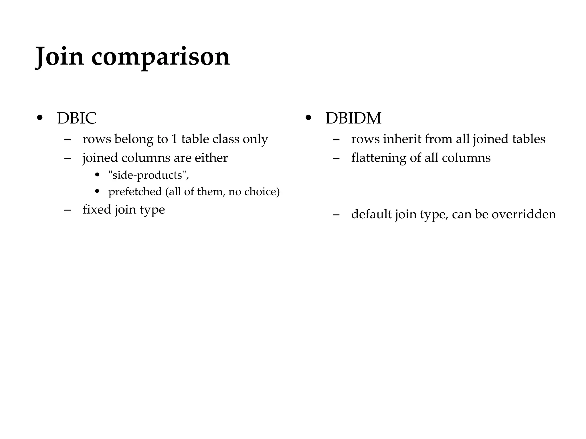 Join comparison

• DBIC                                         • DBIDM
  – rows belong to 1 table class only            – rows inherit from all joined tables
  – joined columns are either                    – flattening of all columns
       • "side-products",
       • prefetched (all of them, no choice)
  – fixed join type                              – default join type, can be overridden
 
