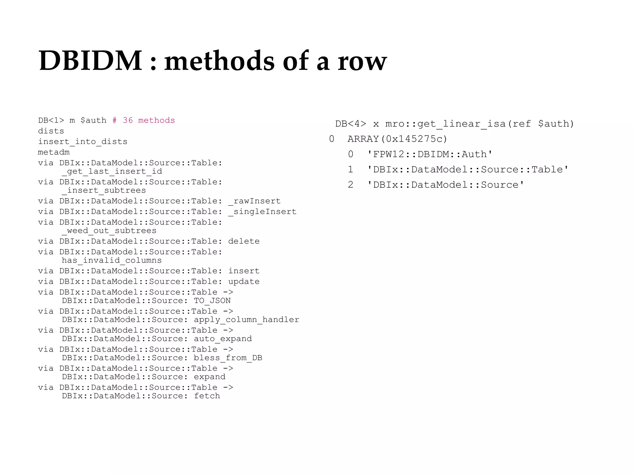 DBIDM : methods of a row
DB<1> m $auth # 36 methods                            DB<4> x mro::get_linear_isa(ref $auth)
dists
insert_into_dists                                    0 ARRAY(0x145275c)
metadm                                                  0 'FPW12::DBIDM::Auth'
via DBIx::DataModel::Source::Table:
     _get_last_insert_id                                1 'DBIx::DataModel::Source::Table'
via DBIx::DataModel::Source::Table:                     2 'DBIx::DataModel::Source'
     _insert_subtrees
via DBIx::DataModel::Source::Table: _rawInsert
via DBIx::DataModel::Source::Table: _singleInsert
via DBIx::DataModel::Source::Table:
     _weed_out_subtrees
via DBIx::DataModel::Source::Table: delete
via DBIx::DataModel::Source::Table:
     has_invalid_columns
via DBIx::DataModel::Source::Table: insert
via DBIx::DataModel::Source::Table: update
via DBIx::DataModel::Source::Table ->
     DBIx::DataModel::Source: TO_JSON
via DBIx::DataModel::Source::Table ->
     DBIx::DataModel::Source: apply_column_handler
via DBIx::DataModel::Source::Table ->
     DBIx::DataModel::Source: auto_expand
via DBIx::DataModel::Source::Table ->
     DBIx::DataModel::Source: bless_from_DB
via DBIx::DataModel::Source::Table ->
     DBIx::DataModel::Source: expand
via DBIx::DataModel::Source::Table ->
     DBIx::DataModel::Source: fetch
 