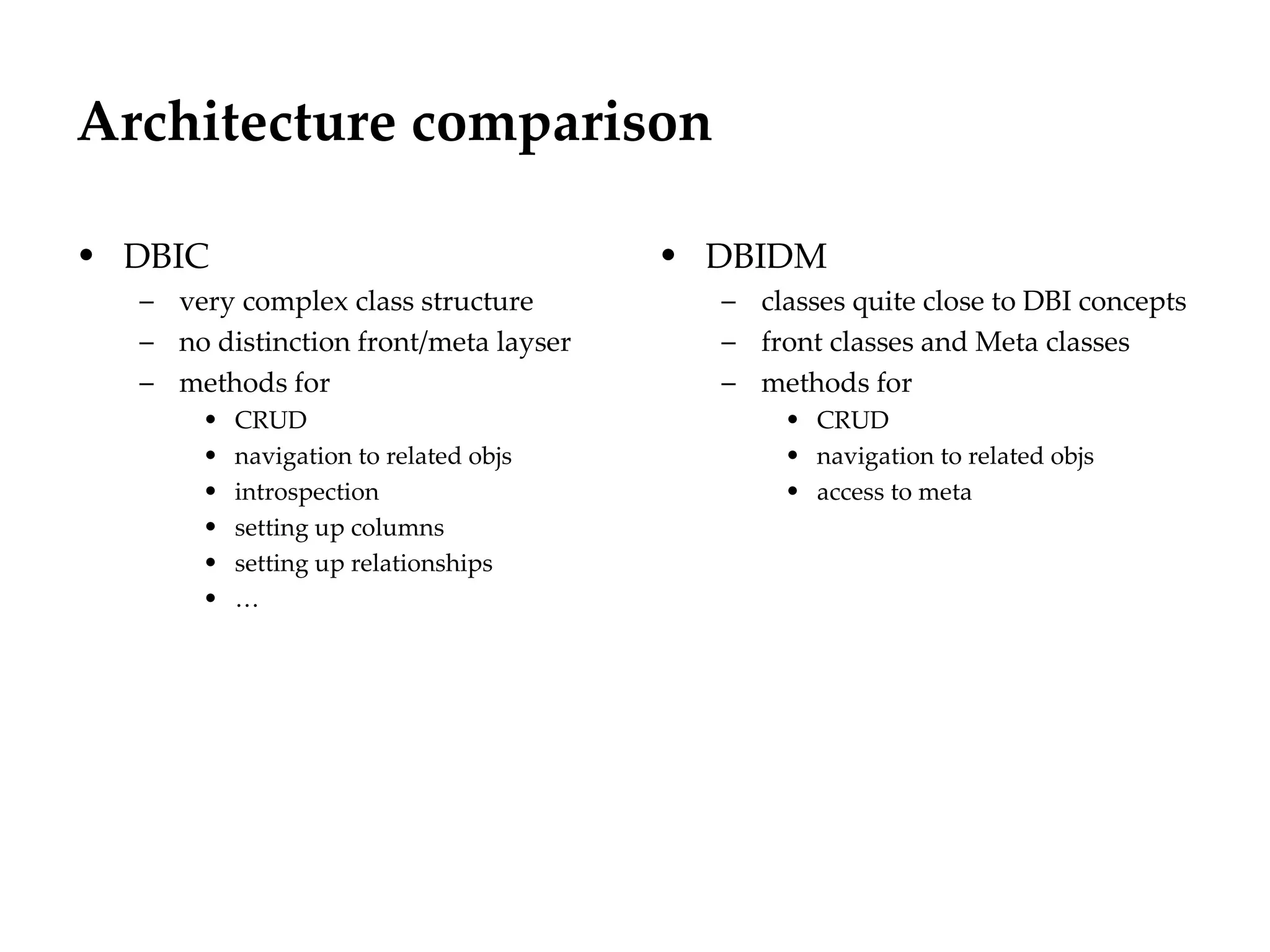 Architecture comparison

• DBIC                                  • DBIDM
  – very complex class structure          – classes quite close to DBI concepts
  – no distinction front/meta layser      – front classes and Meta classes
  – methods for                           – methods for
       •   CRUD                                • CRUD
       •   navigation to related objs          • navigation to related objs
       •   introspection                       • access to meta
       •   setting up columns
       •   setting up relationships
       •   …
 