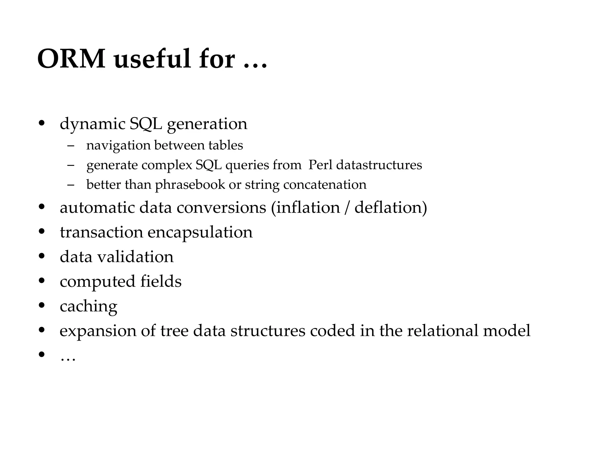 ORM useful for …

• dynamic SQL generation
    – navigation between tables
    – generate complex SQL queries from Perl datastructures
    – better than phrasebook or string concatenation
• automatic data conversions (inflation / deflation)
• transaction encapsulation
• data validation
• computed fields
• caching
• expansion of tree data structures coded in the relational model
• …
 