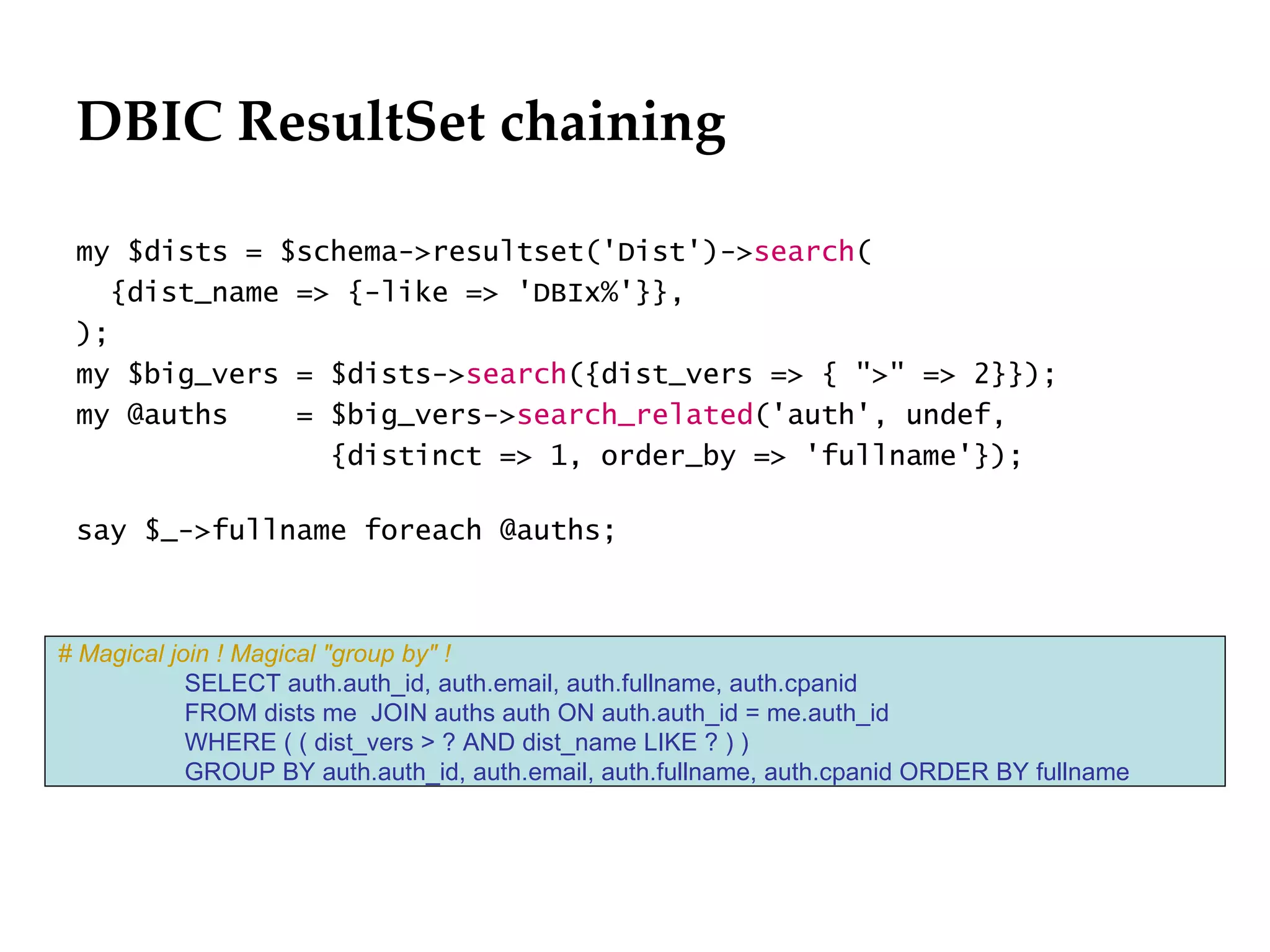 DBIC ResultSet chaining
                                                                             Département
                                                                                   Office

 my $dists = $schema->resultset('Dist')->search(
   {dist_name => {-like => 'DBIx%'}},
 );
 my $big_vers = $dists->search({dist_vers => { ">" => 2}});
 my @auths    = $big_vers->search_related('auth', undef,
                {distinct => 1, order_by => 'fullname'});

 say $_->fullname foreach @auths;



# Magical join ! Magical "group by" !
            SELECT auth.auth_id, auth.email, auth.fullname, auth.cpanid
            FROM dists me JOIN auths auth ON auth.auth_id = me.auth_id
            WHERE ( ( dist_vers > ? AND dist_name LIKE ? ) )
            GROUP BY auth.auth_id, auth.email, auth.fullname, auth.cpanid ORDER BY fullname




                                                                                              29.06.12 - Page 1
 