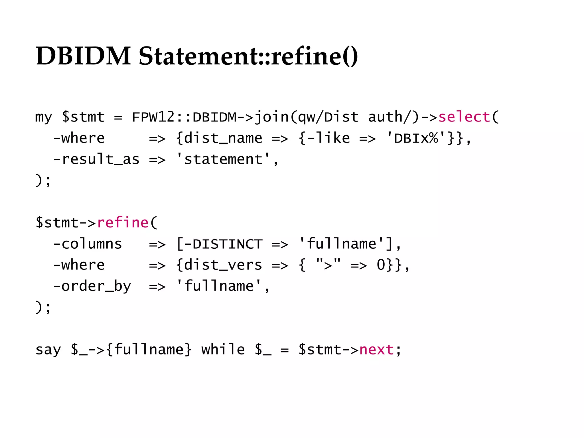 DBIDM Statement::refine()

my $stmt = FPW12::DBIDM->join(qw/Dist auth/)->select(
  -where     => {dist_name => {-like => 'DBIx%'}},
  -result_as => 'statement',
);

$stmt->refine(
  -columns   => [-DISTINCT => 'fullname'],
  -where     => {dist_vers => { ">" => 0}},
  -order_by => 'fullname',
);

say $_->{fullname} while $_ = $stmt->next;
 