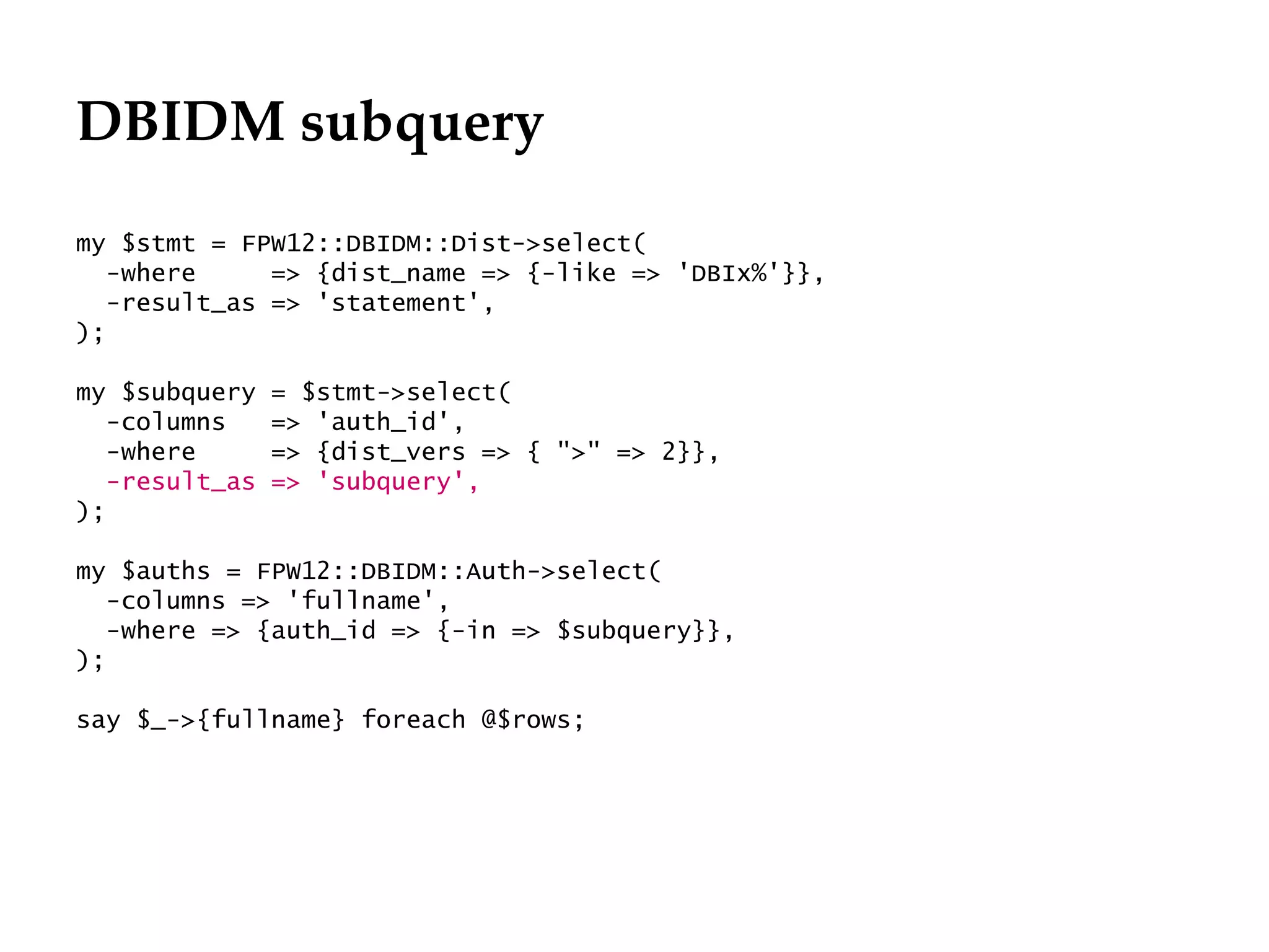 DBIDM subquery
my $stmt = FPW12::DBIDM::Dist->select(
   -where     => {dist_name => {-like => 'DBIx%'}},
   -result_as => 'statement',
);

my $subquery    = $stmt->select(
   -columns     => 'auth_id',
   -where       => {dist_vers => { ">" => 2}},
   -result_as   => 'subquery',
);

my $auths = FPW12::DBIDM::Auth->select(
   -columns => 'fullname',
   -where => {auth_id => {-in => $subquery}},
);

say $_->{fullname} foreach @$rows;
 