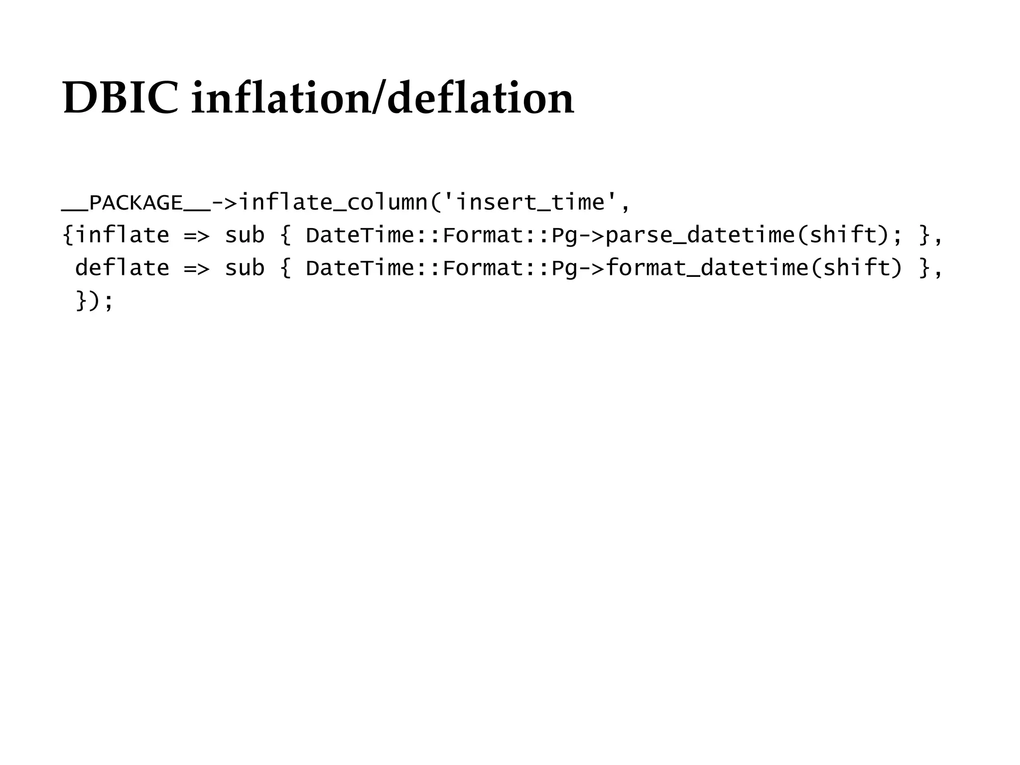DBIC inflation/deflation

__PACKAGE__->inflate_column('insert_time',
{inflate => sub { DateTime::Format::Pg->parse_datetime(shift); },
 deflate => sub { DateTime::Format::Pg->format_datetime(shift) },
 });
 