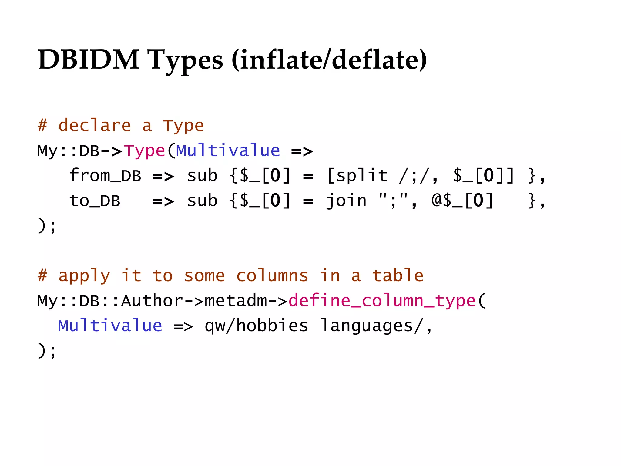DBIDM Types (inflate/deflate)

# declare a Type
My::DB->Type(Multivalue =>
   from_DB => sub {$_[0] = [split /;/, $_[0]] },
   to_DB   => sub {$_[0] = join ";", @$_[0]   },
);

# apply it to some columns in a table
My::DB::Author->metadm->define_column_type(
   Multivalue => qw/hobbies languages/,
);
 