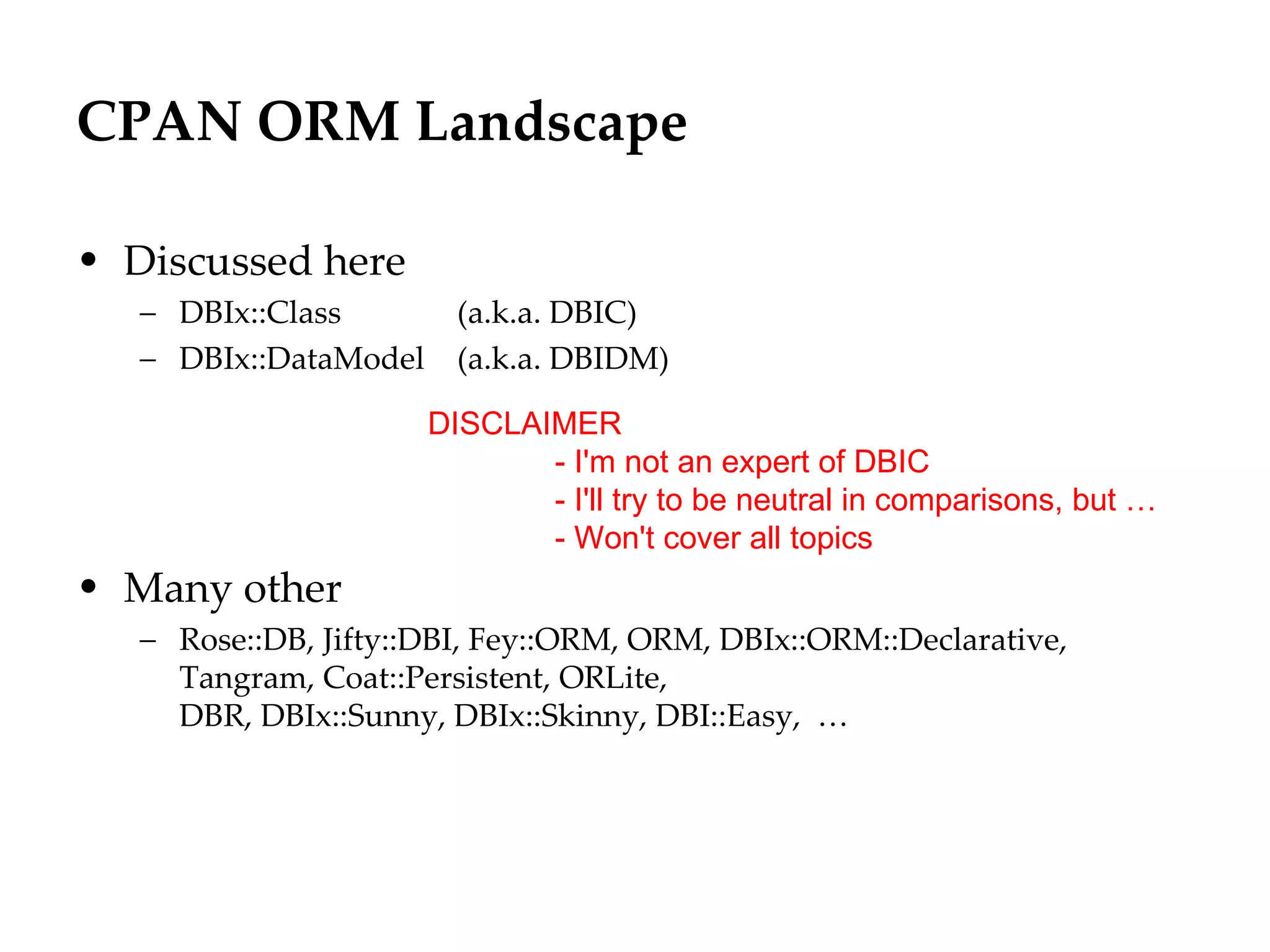 CPAN ORM Landscape

• Discussed here
   – DBIx::Class         (a.k.a. DBIC)
   – DBIx::DataModel     (a.k.a. DBIDM)

                       DISCLAIMER
                              - I'm not an expert of DBIC
                              - I'll try to be neutral in comparisons, but …
                              - Won't cover all topics
• Many other
   – Rose::DB, Jifty::DBI, Fey::ORM, ORM, DBIx::ORM::Declarative,
     Tangram, Coat::Persistent, ORLite,
     DBR, DBIx::Sunny, DBIx::Skinny, DBI::Easy, …
 