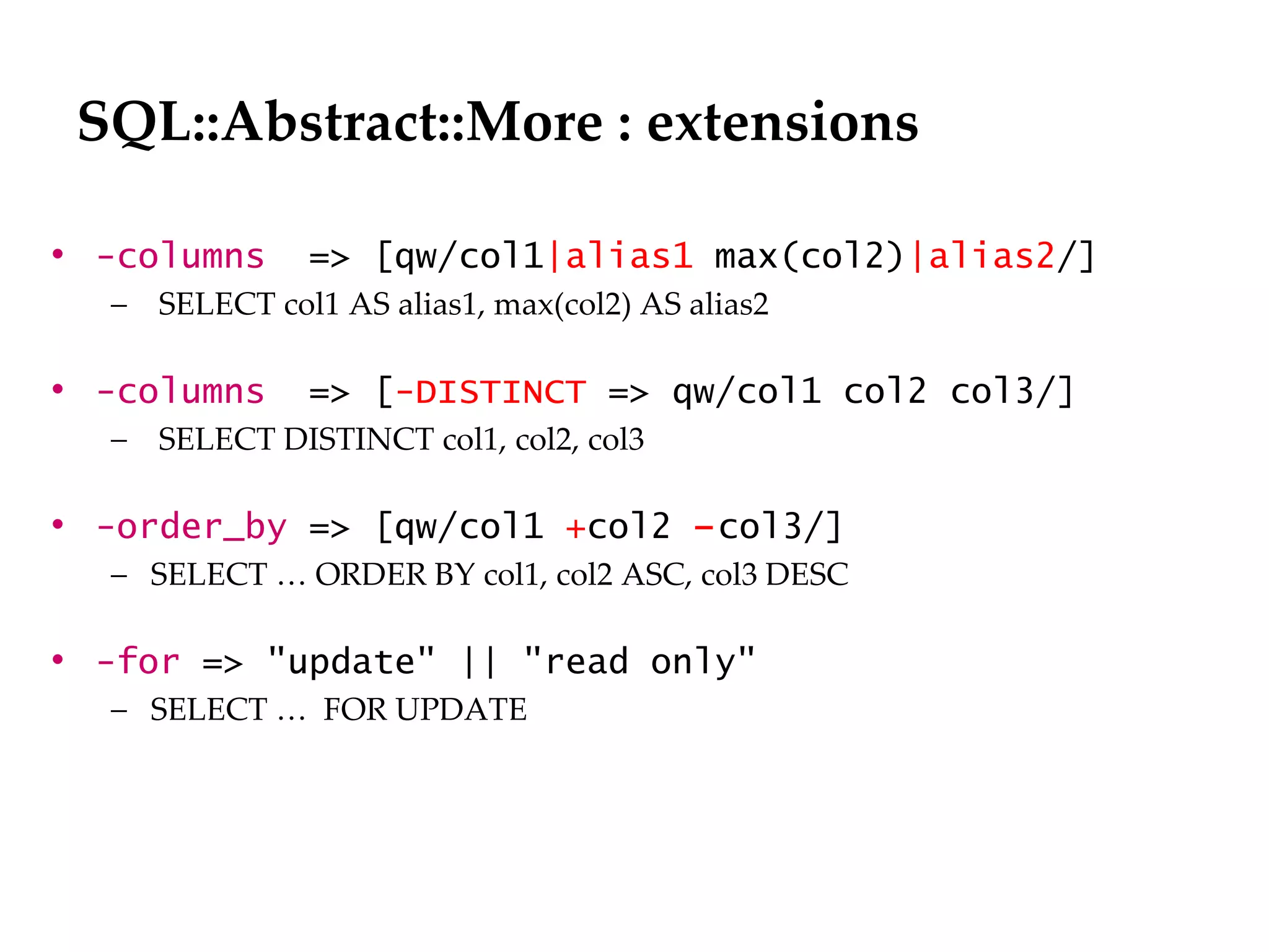 SQL::Abstract::More : extensions

• -columns      => [qw/col1|alias1 max(col2)|alias2/]
  –   SELECT col1 AS alias1, max(col2) AS alias2

• -columns      => [-DISTINCT => qw/col1 col2 col3/]
  –   SELECT DISTINCT col1, col2, col3

• -order_by => [qw/col1 +col2 –col3/]
  – SELECT … ORDER BY col1, col2 ASC, col3 DESC

• -for => "update" || "read only"
  – SELECT … FOR UPDATE
 