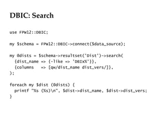 DBIC: Search
                                              Département
                                                    Office


use FPW12::DBIC;

my $schema = FPW12::DBIC->connect($data_source);

my @dists = $schema->resultset('Dist')->search(
  {dist_name => {-like => 'DBIx%'}},
  {columns   => [qw/dist_name dist_vers/]},
);

foreach my $dist (@dists) {
  printf "%s (%s)n", $dist->dist_name, $dist->dist_vers;
}




                                                             29.06.12 - Page 1
 
