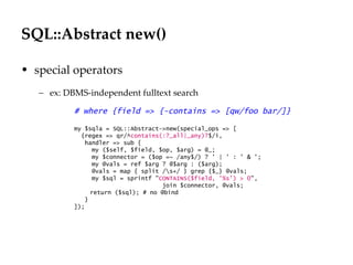 SQL::Abstract new()
                                                                    Département
                                                                          Office

• special operators
   – ex: DBMS-independent fulltext search

           # where {field => {-contains => [qw/foo bar/]}

           my $sqla = SQL::Abstract->new(special_ops => [
             {regex => qr/^contains(:?_all|_any)?$/i,
              handler => sub {
                 my ($self, $field, $op, $arg) = @_;
                 my $connector = ($op =~ /any$/) ? ' | ' : ' & ';
                 my @vals = ref $arg ? @$arg : ($arg);
                 @vals = map { split /s+/ } grep {$_} @vals;
                 my $sql = sprintf "CONTAINS($field, '%s') > 0",
                                     join $connector, @vals;
                return ($sql); # no @bind
              }
           ]);




                                                                                   29.06.12 - Page 1
 