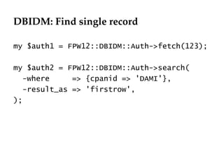 DBIDM: Find single record
                                  Département
                                        Office


my $auth1 = FPW12::DBIDM::Auth->fetch(123);

my $auth2 = FPW12::DBIDM::Auth->search(
   -where     => {cpanid => 'DAMI'},
   -result_as => 'firstrow',
);




                                                 29.06.12 - Page 1
 