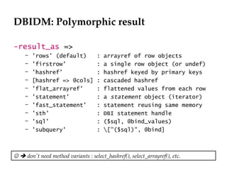 DBIDM: Polymorphic result

-result_as =>
     –   'rows' (default)           :   arrayref of row objects
     –   'firstrow'                 :   a single row object (or undef)
     –   'hashref'                  :   hashref keyed by primary keys
     –   [hashref => @cols]         :   cascaded hashref
     –   'flat_arrayref'            :   flattened values from each row
     –   'statement'                :   a statement object (iterator)
     –   'fast_statement'           :   statement reusing same memory
     –   'sth'                      :   DBI statement handle
     –   'sql'                      :   ($sql, @bind_values)
     –   'subquery'                 :   ["($sql)", @bind]



  don't need method variants : select_hashref(), select_arrayref(), etc.
 