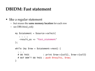 DBIDM: Fast statement

• like a regular statement
   – but reuses the same memory location for each row
   – see DBI::bind_col()

       my $statement = $source->select(
          . . . ,
          -result_as => 'fast_statement'
       );

       while (my $row = $statement->next) {
         . . .
         # DO THIS           : print $row->{col1}, $row->{col2}
         # BUT DON'T DO THIS : push @results, $row;
       }
 
