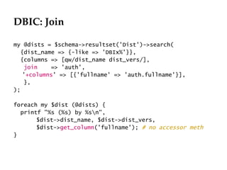 DBIC: Join

my @dists = $schema->resultset('Dist')->search(
  {dist_name => {-like => 'DBIx%'}},
  {columns => [qw/dist_name dist_vers/],
    join    => 'auth',
   '+columns' => [{'fullname' => 'auth.fullname'}],
    },
);

foreach my $dist (@dists) {
  printf "%s (%s) by %sn",
       $dist->dist_name, $dist->dist_vers,
       $dist->get_column('fullname'); # no accessor meth
}
 