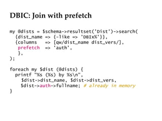 DBIC: Join with prefetch

my @dists = $schema->resultset('Dist')->search(
   {dist_name => {-like => 'DBIx%'}},
   {columns   => [qw/dist_name dist_vers/],
    prefetch => 'auth',
    },
);

foreach my $dist (@dists) {
  printf "%s (%s) by %sn",
    $dist->dist_name, $dist->dist_vers,
    $dist->auth->fullname; # already in memory
}
 