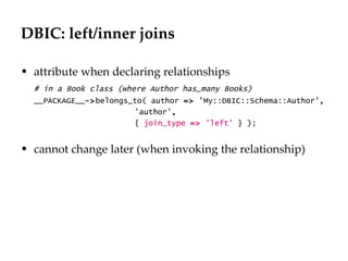 DBIC: left/inner joins

• attribute when declaring relationships
  # in a Book class (where Author has_many Books)
  __PACKAGE__->belongs_to( author => 'My::DBIC::Schema::Author',
                        'author',
                        { join_type => 'left' } );


• cannot change later (when invoking the relationship)
 