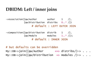 DBIDM: Left / inner joins

->Association([qw/Author         author     1    /],
              [qw/Distribution   distribs   0..* /])
                   # default : LEFT OUTER JOIN

->Composition([qw/Distribution   distrib    1    /],
              [qw/Module         modules    1..* /]);
                   # default : INNER JOIN

# but defaults can be overridden
My::DB->join([qw/Author       <=> distribs/)-> . . .
My::DB->join([qw/Distribution => modules /)-> . . .
 