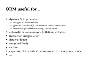ORM useful for …

• dynamic SQL generation
    – navigation between tables
    – generate complex SQL queries from Perl datastructures
    – better than phrasebook or string concatenation
• automatic data conversions (inflation / deflation)
• transaction encapsulation
• data validation
• computed fields
• caching
• expansion of tree data structures coded in the relational model
• …
 