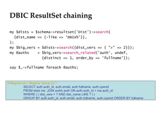 DBIC ResultSet chaining
                                                                             Département
                                                                                   Office

 my $dists = $schema->resultset('Dist')->search(
   {dist_name => {-like => 'DBIx%'}},
 );
 my $big_vers = $dists->search({dist_vers => { ">" => 2}});
 my @auths    = $big_vers->search_related('auth', undef,
                {distinct => 1, order_by => 'fullname'});

 say $_->fullname foreach @auths;



# Magical join ! Magical "group by" !
            SELECT auth.auth_id, auth.email, auth.fullname, auth.cpanid
            FROM dists me JOIN auths auth ON auth.auth_id = me.auth_id
            WHERE ( ( dist_vers > ? AND dist_name LIKE ? ) )
            GROUP BY auth.auth_id, auth.email, auth.fullname, auth.cpanid ORDER BY fullname




                                                                                              29.06.12 - Page 1
 