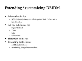 Extending / customizing DBIDM

• Schema hooks for
   – SQL dialects (join syntax, alias syntax, limit / offset, etc.)
   – last_insert_id
• Ad hoc subclasses for
   –   SQL::Abstract
   –   Table
   –   Join
   –   Statements
• Statement callbacks
• Extending table classes
   – additional methods
   – redefining _singleInsert method
 