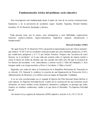 Fundamentación teórica del problema socio educativo
Esta investigación está fundamentada desde el punto de vista de las teorías constructivistas,
humanistas y de la prevención de accidentes según: Ausubel, Vygotsky, Howard Gardner,
González, W. H. Heinrich, Hernández y Devries.
“Cada persona tiene, por lo menos, siete inteligencias o siete habilidades cognoscitivas
(musical, cinético-corporal, lógico-matemática, lingüística, espacial, interpersonal e
intrapersonal)”.
Howard Gardner (1983)
De igual forma W. H. Heinrich (1931), desarrolló la denominada teoría del “efecto dominó”,
que enuncia: “el 88 % de los accidentes están provocados por actos humanos peligrosos, el 10%,
por condiciones peligrosas y el 2 % por hechos fortuitos. Propuso una “secuencia de cinco
factores en el accidente”, en la que cada uno actuaría sobre el siguiente de manera similar a
como lo hacen las fichas de dominó, que van cayendo una sobre otra. He aquí la secuencia de
los factores del accidente: 1.los. Antecedentes y entorno social; 2. Fallo del trabajador; 3. Acto
inseguro unido a un riesgo mecánico y físico; 4. Accidente, 5. Daño o lesión”.
Siguiendo este orden de ideas la Constitución de la República Bolivariana de Venezuela en
su Artículo 332, Numeral 4, establece la creación de una Organización de Protección Civil y
Administración de Desastres; y lo califica como un órgano de Seguridad Ciudadana.
A su vez esta correlacionada con el segundo II objetivo del Plan Nacional Simón Bolívar el
cual expresa: La Suprema Felicidad Social. A partir de la construcción de una estructura social
incluyente, un nuevo modelo social, productivo, humanista y endógeno, se persigue que todos
vivamos en similares condiciones, rumbo a lo que decía el libertador: “La Suprema Felicidad
Social”
Así mismo la Ley orgánica de Educación (2009) capítulo I, artículo 4, 8 y 14,17, 24, 26.
 