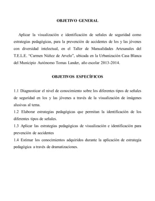 OBJETIVO GENERAL
Aplicar la visualización e identificación de señales de seguridad como
estrategias pedagógicas, para la prevención de accidentes de los y las jóvenes
con diversidad intelectual, en el Taller de Manualidades Artesanales del
T.E.L.E. “Carmen Núñez de Arvelo”, ubicada en la Urbanización Casa Blanca
del Municipio Autónomo Tomas Lander, año escolar 2013-2014.
OBJETIVOS ESPECÍFICOS
1.1 Diagnosticar el nivel de conocimiento sobre los diferentes tipos de señales
de seguridad en los y las jóvenes a través de la visualización de imágenes
alusivas al tema.
1.2 Elaborar estrategias pedagógicas que permitan la identificación de los
diferentes tipos de señales.
1.3 Aplicar las estrategias pedagógicas de visualización e identificación para
prevención de accidentes
1.4 Estimar los conocimientos adquiridos durante la aplicación de estrategia
pedagógica a través de dramatizaciones.
 